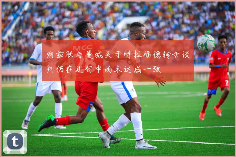 利兹联与曼城关于特拉福德转会谈判仍在进行中尚未达成一致