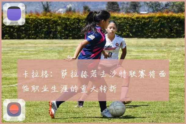 卡拉格：萨拉赫若去沙特联赛将面临职业生涯的重大转折