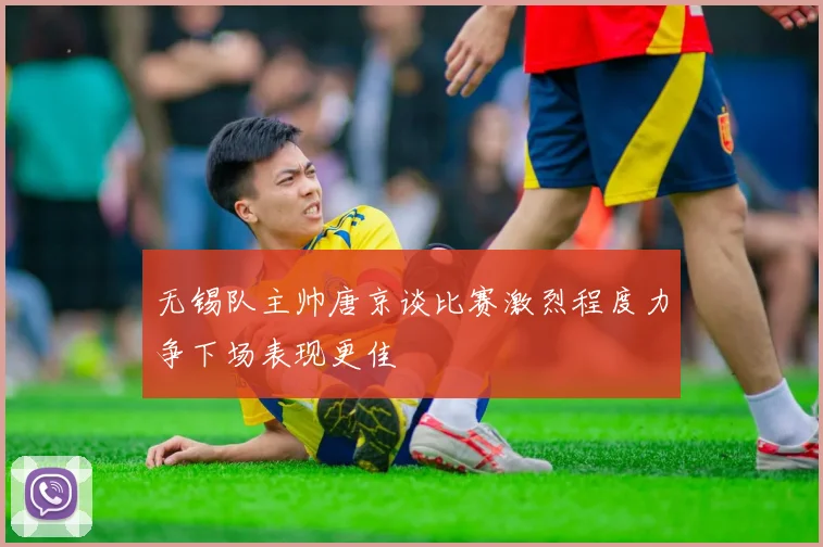 无锡队主帅唐京谈比赛激烈程度力争下场表现更佳