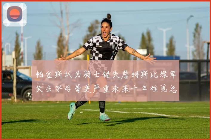 帕金斯认为骑士错失詹姆斯比绿军失去字母哥更严重未来十年难觅总冠军
