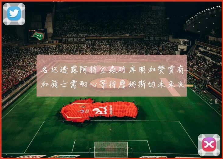 名记透露阿特金森对库明加赞赏有加骑士需耐心等待詹姆斯的未来决定