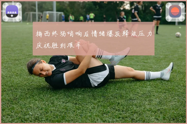 梅西终场哨响后情绪爆发释放压力庆祝胜利艰辛