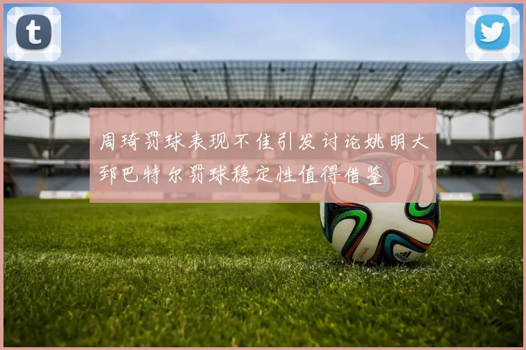 周琦罚球表现不佳引发讨论姚明大郅巴特尔罚球稳定性值得借鉴