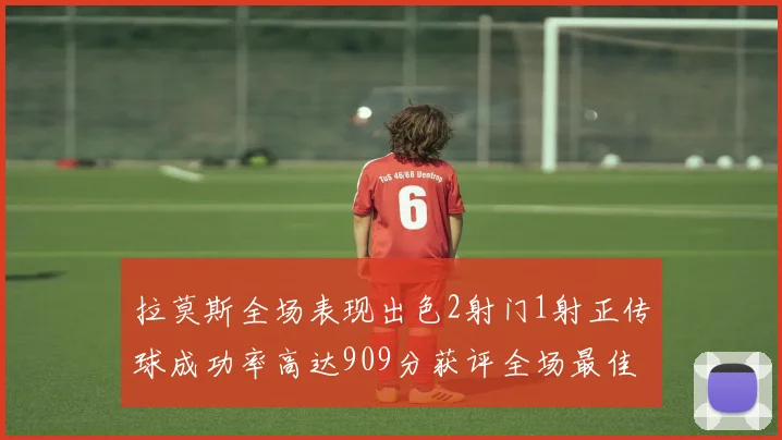 拉莫斯全场表现出色2射门1射正传球成功率高达909分获评全场最佳