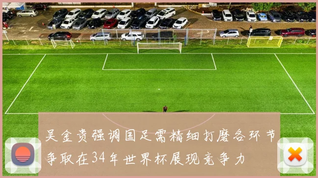 吴金贵强调国足需精细打磨各环节争取在34年世界杯展现竞争力