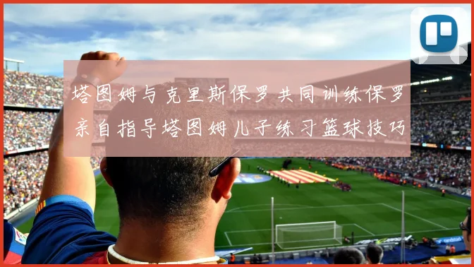 塔图姆与克里斯保罗共同训练保罗亲自指导塔图姆儿子练习篮球技巧