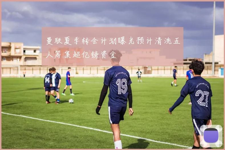 曼联夏季转会计划曝光预计清洗五人筹集超亿镑资金