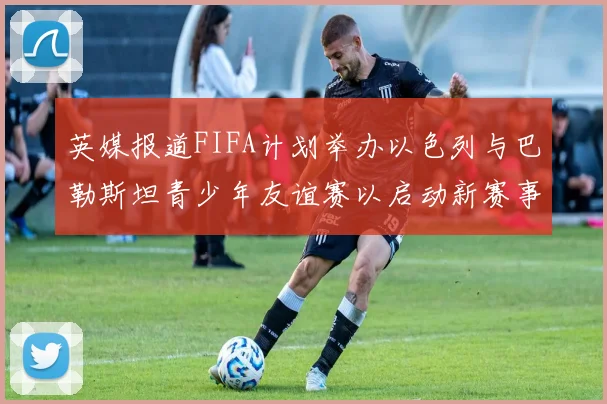 英媒报道FIFA计划举办以色列与巴勒斯坦青少年友谊赛以启动新赛事