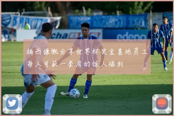 梅西慷慨分享世界杯奖金基地员工每人可获一套房的惊人福利