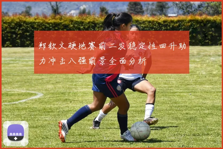 郑钦文硬地赛前二发稳定性回升助力冲击八强前景全面分析