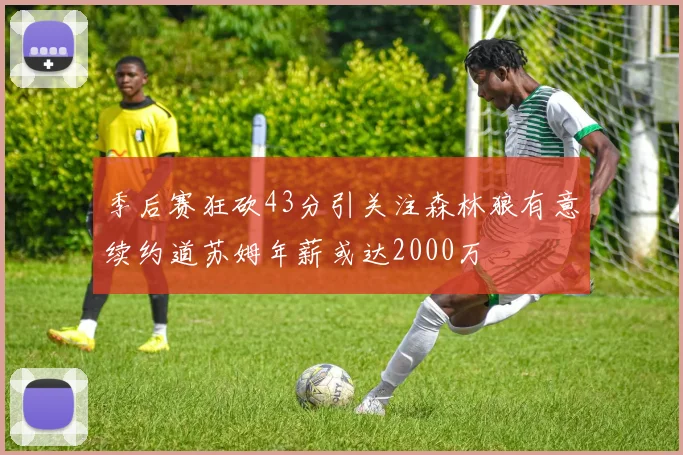 季后赛狂砍43分引关注森林狼有意续约道苏姆年薪或达2000万