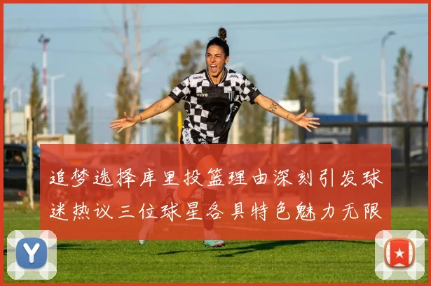 追梦选择库里投篮理由深刻引发球迷热议三位球星各具特色魅力无限