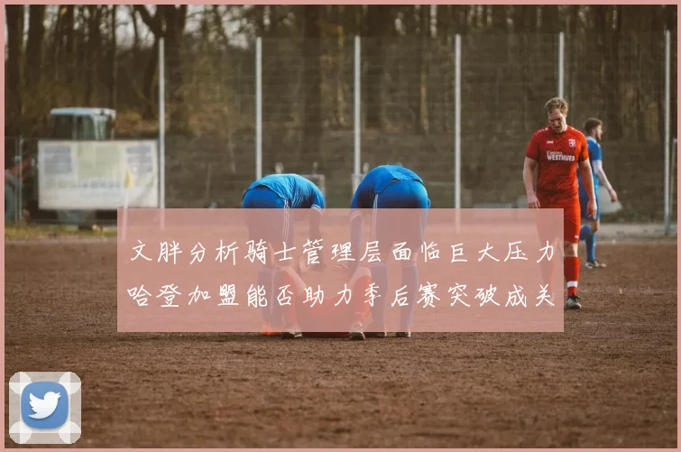 文胖分析骑士管理层面临巨大压力哈登加盟能否助力季后赛突破成关键