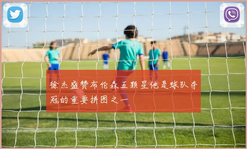 徐杰盛赞布伦森五颗星他是球队夺冠的重要拼图之一