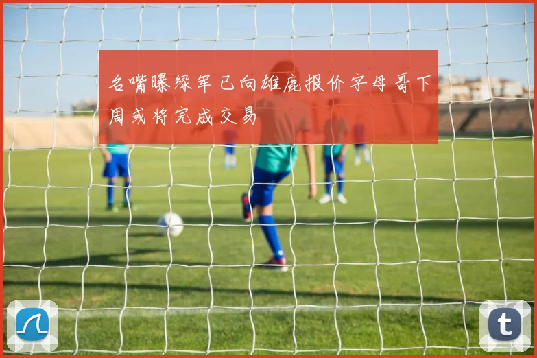 名嘴曝绿军已向雄鹿报价字母哥下周或将完成交易